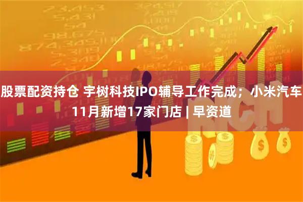股票配资持仓 宇树科技IPO辅导工作完成；小米汽车11月新增17家门店 | 早资道