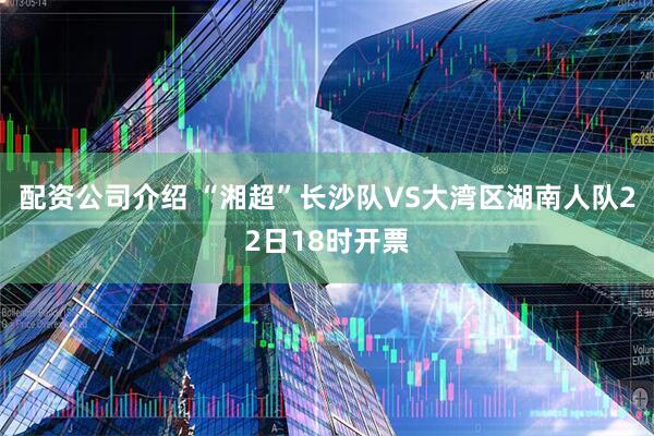 配资公司介绍 “湘超”长沙队VS大湾区湖南人队22日18时开票