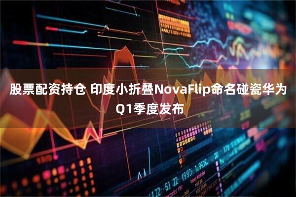 股票配资持仓 印度小折叠NovaFlip命名碰瓷华为 Q1季度发布