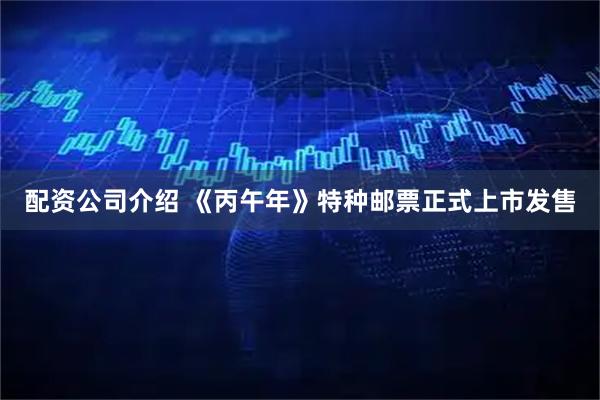 配资公司介绍 《丙午年》特种邮票正式上市发售