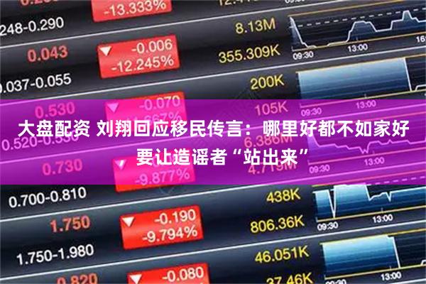 大盘配资 刘翔回应移民传言：哪里好都不如家好，要让造谣者“站出来”