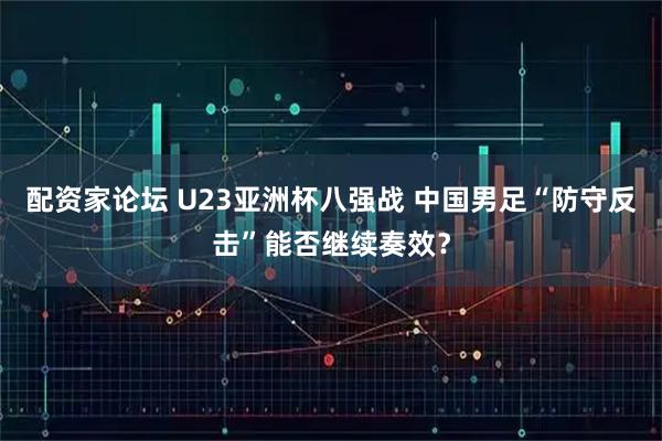 配资家论坛 U23亚洲杯八强战 中国男足“防守反击”能否继续奏效？