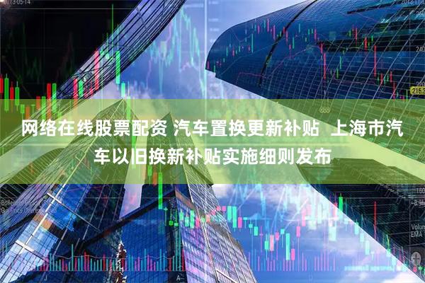 网络在线股票配资 汽车置换更新补贴  上海市汽车以旧换新补贴实施细则发布