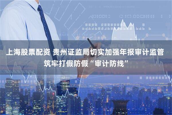 上海股票配资 贵州证监局切实加强年报审计监管 筑牢打假防假“审计防线”
