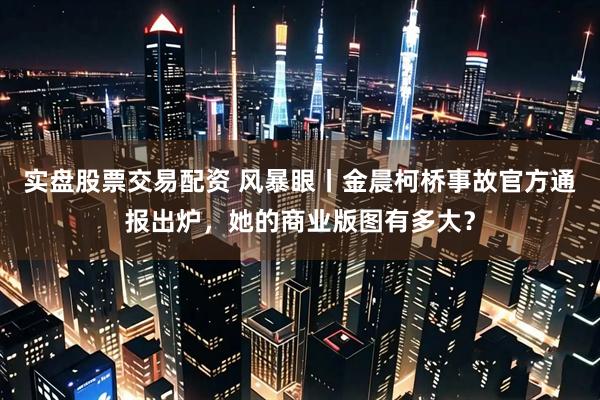 实盘股票交易配资 风暴眼丨金晨柯桥事故官方通报出炉，她的商业版图有多大？