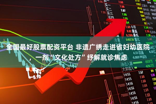 全国最好股票配资平台 非遗广绣走进省妇幼医院，一剂“文化处方”纾解就诊焦虑