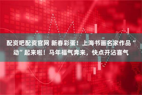 配资吧配资官网 新春彩蛋！上海书画名家作品“动”起来啦！马年福气奔来，快点开沾喜气