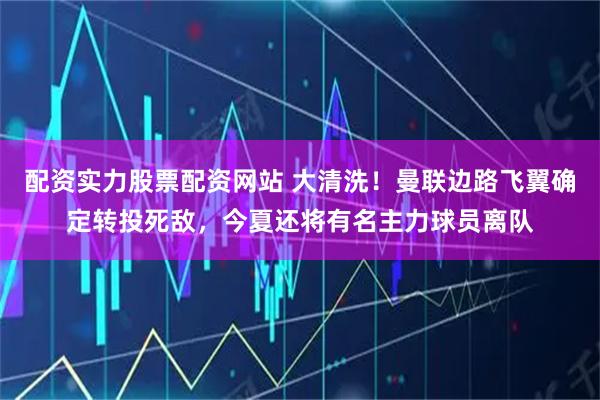 配资实力股票配资网站 大清洗！曼联边路飞翼确定转投死敌，今夏还将有名主力球员离队