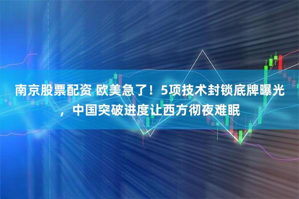 南京股票配资 欧美急了！5项技术封锁底牌曝光，中国突破进度让西方彻夜难眠