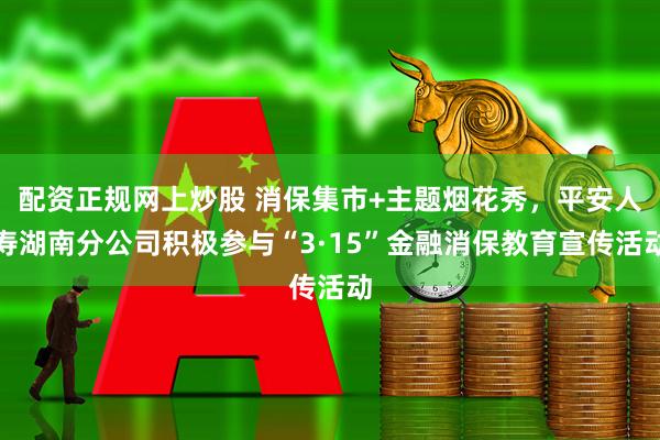 配资正规网上炒股 消保集市+主题烟花秀，平安人寿湖南分公司积极参与“3·15”金融消保教育宣传活动