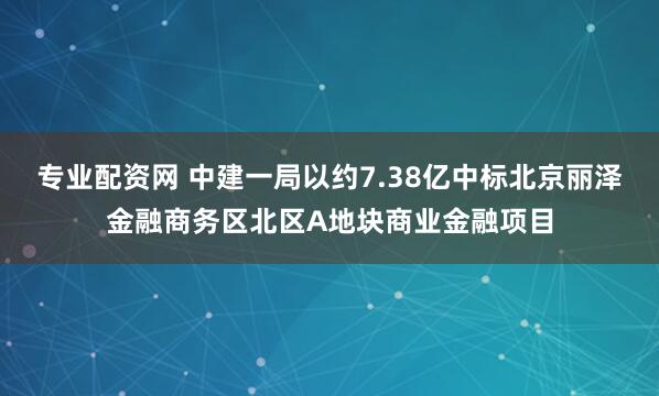 专业配资网 中建一局以约7.38亿中标北京丽泽金融商务区北区A地块商业金融项目