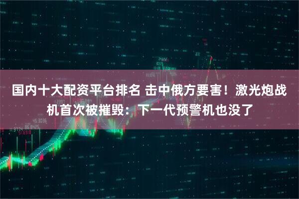 国内十大配资平台排名 击中俄方要害！激光炮战机首次被摧毁：下一代预警机也没了